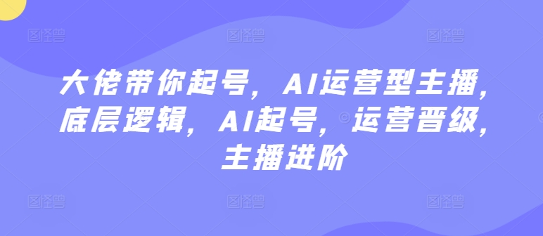 大佬带你起号,AI运营型主播,底层逻辑,AI起号,运营晋级,主播进阶-第一资源库