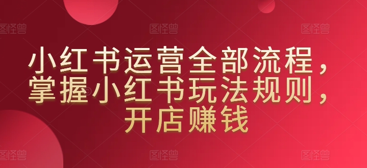 小红书运营全部流程，掌握小红书玩法规则，开店赚钱-互联网资源大全网