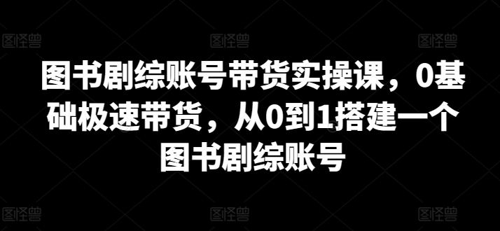 图书剧综账号带货实操课,0基础极速带货,从0到1搭建一个图书剧综账号-第一资源库