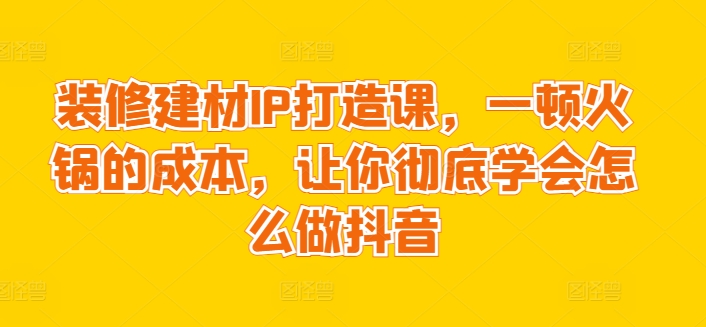 装修建材IP打造课,一顿火锅的成本,让你彻底学会怎么做抖音-互联网资源大全网