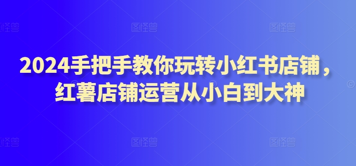 2024手把手教你玩转小红书店铺，红薯店铺运营从小白到大神-互联网资源大全网