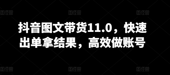 抖音图文带货11.0,快速出单拿结果,高效做账号-互联网资源大全网
