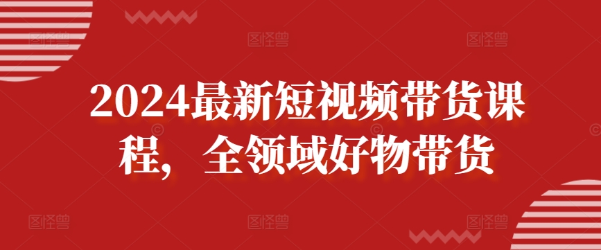 2024最新短视频带货课程，全领域好物带货-互联网资源大全网