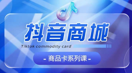 抖音商品卡系列课程，大模块【认知】【基础】【运营】【玩法】系统教学-互联网资源大全网