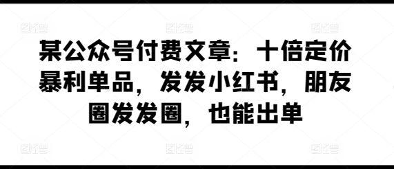 某公众号付费文章：十倍定价暴利单品，发发小红书，朋友圈发发圈，也能出单-互联网资源大全网