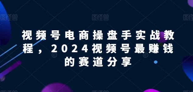 视频号电商实战教程,2024视频号最赚钱的赛道分享-第一资源库