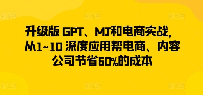 升级版 GPT、MJ和电商实战，从1~10 深度应用帮电商、内容公司节省60%的成本-互联网资源大全网