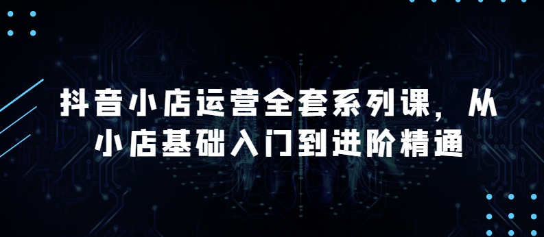 抖音小店运营全套系列课,全新升级,从小店基础入门到进阶精通,系统掌握月销百万小店的核心秘密-互联网资源大全网