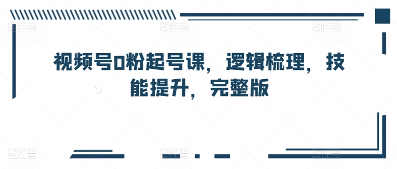 视频号0粉起号课，逻辑梳理，技能提升，完整版-互联网资源大全网