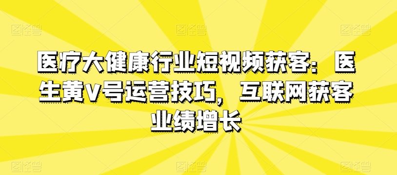 医疗大健康行业短视频获客:医生黄V号运营技巧,互联网获客业绩增长-第一资源库