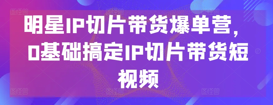 明星IP切片带货爆单营，0基础搞定IP切片带货短视频-互联网资源大全网