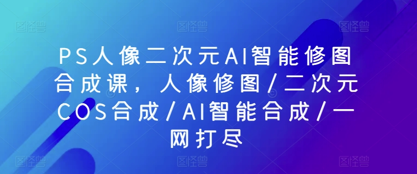 PS人像二次元AI智能修图合成课,人像修图/二次元COS合成/AI智能合成/一网打尽-互联网资源大全网
