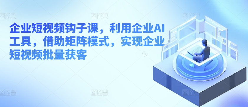 企业短视频钩子课，利用企业AI工具，借助矩阵模式，实现企业短视频批量获客-互联网资源大全网
