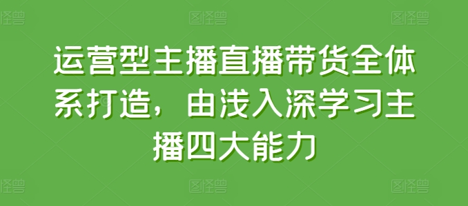 运营型主播直播带货全体系打造,由浅入深学习主播四大能力-互联网资源大全网
