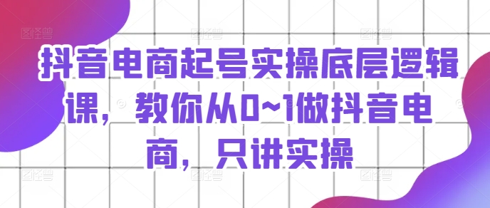 抖音电商起号实操底层逻辑课，教你从0~1做抖音电商，只讲实操-互联网资源大全网