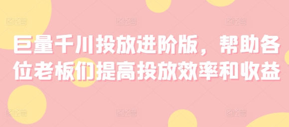 巨量千川投放进阶版,帮助各位老板们提高投放效率和收益-互联网资源大全网