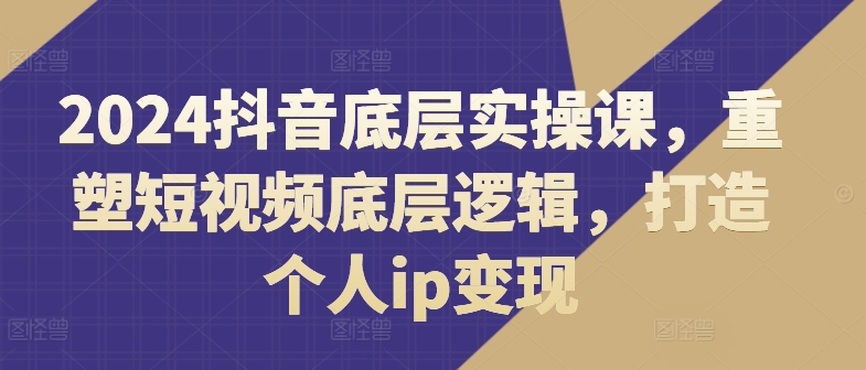 2024抖音底层实操课,重塑短视频底层逻辑,打造个人ip变现-第一资源库