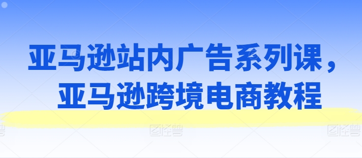 亚马逊站内广告系列课，亚马逊跨境电商教程-互联网资源大全网