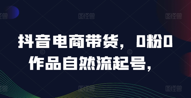 抖音电商带货，0粉0作品自然流起号，热销20多万人的抖音课程的经验分享-互联网资源大全网