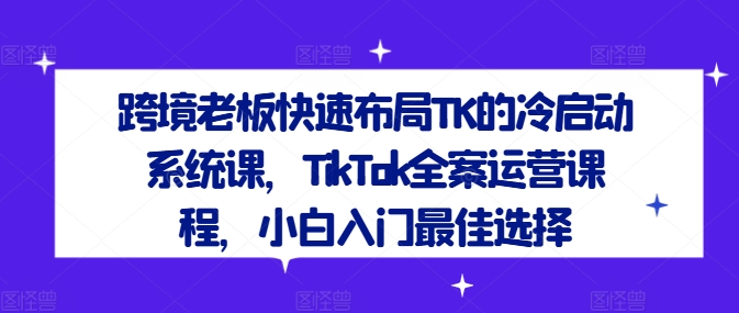 跨境老板快速布局TK的冷启动系统课,TikTok全案运营课程,小白入门最佳选择-互联网资源大全网