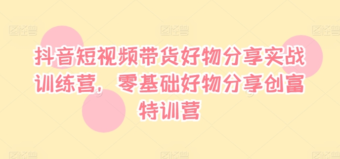 抖音短视频带货好物分享实战训练营，零基础好物分享创富特训营-互联网资源大全网