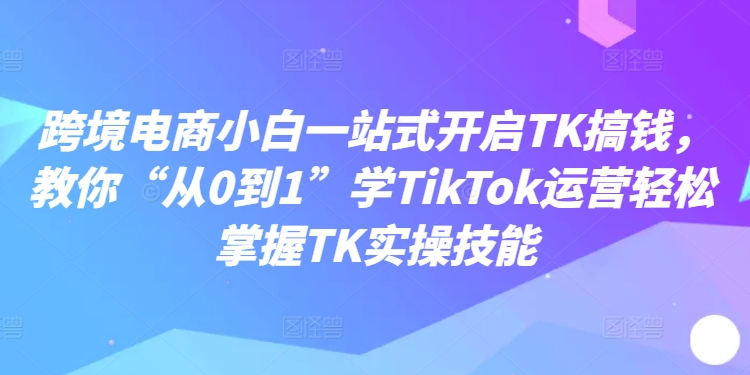 跨境电商小白一站式开启TK搞钱，教你“从0到1”学TikTok运营轻松掌握TK实操技能-互联网资源大全网