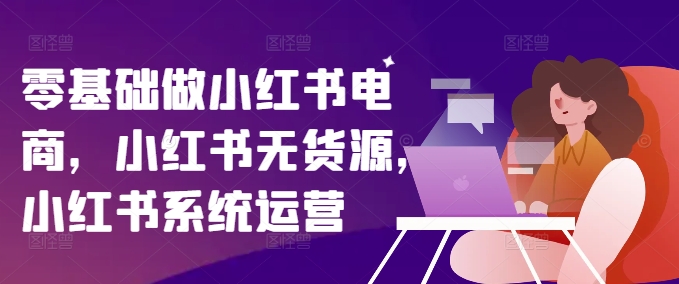 零基础做小红书电商，小红书无货源，小红书系统运营-第一资源库