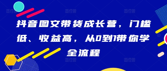 抖音图文带货成长营,门槛低、收益高,从0到1带你学全流程-互联网资源大全网