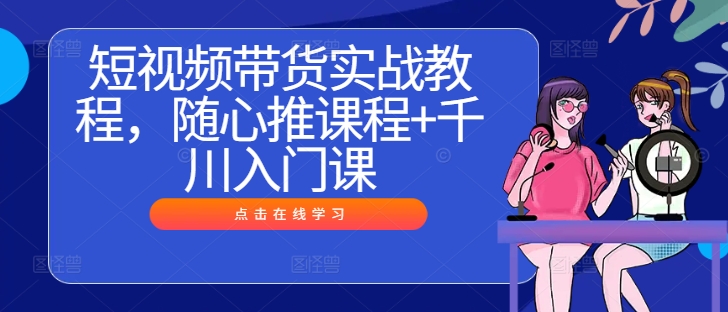 短视频带货实战教程,随心推课程+千川入门课-互联网资源大全网