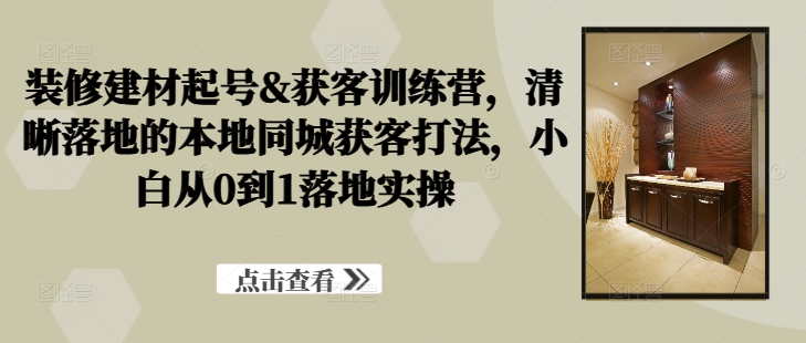 装修建材起号&获客训练营，​清晰落地的本地同城获客打法，小白从0到1落地实操-互联网资源大全网