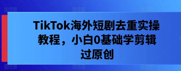 TikTok海外短剧去重实操教程,小白0基础学剪辑过原创-互联网资源大全网