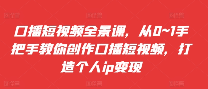 口播短视频全景课，​从0~1手把手教你创作口播短视频，打造个人ip变现-互联网资源大全网