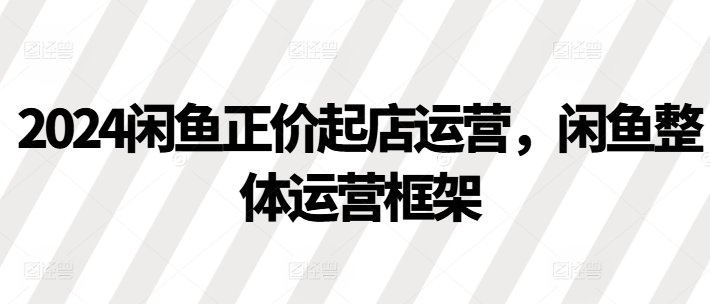 2024闲鱼正价起店运营,闲鱼整体运营框架-互联网资源大全网