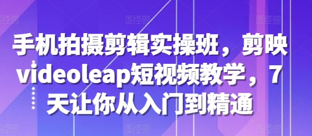 手机拍摄剪辑实操班，剪映videoleap短视频教学，7天让你从入门到精通-互联网资源大全网