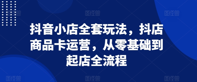 抖音小店全套玩法,抖店商品卡运营,从零基础到起店全流程-互联网资源大全网