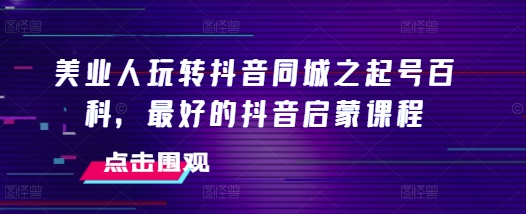 美业人玩转抖音同城之起号百科,最好的抖音启蒙课程-互联网资源大全网
