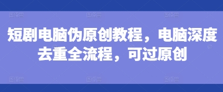短剧电脑伪原创教程,电脑深度去重全流程,可过原创-第一资源库