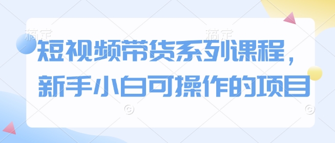 短视频带货系列课程,新手小白可操作的项目-互联网资源大全网