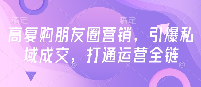 高复购朋友圈营销,引爆私域成交,打通运营全链-第一资源库