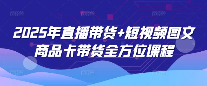 2025年直播带货+短视频图文商品卡带货全方位课程-互联网资源大全网