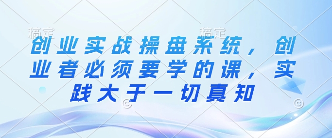 创业实战操盘系统，创业者必须要学的课，实践大于一切真知-互联网资源大全网