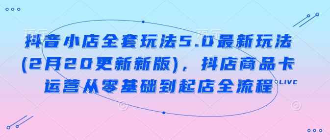 抖音小店全套玩法5.0最新玩法(2月20更新新版),抖店商品卡运营从零基础到起店全流程-互联网资源大全网
