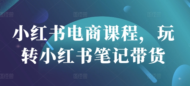 小红书电商课程,玩转小红书笔记带货-互联网资源大全网