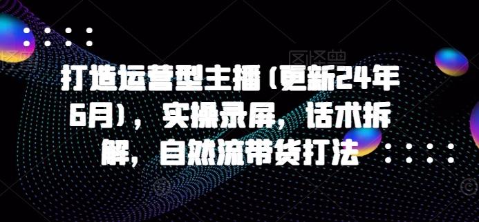 打造运营型主播(更新25年4月),实操录屏,话术拆解,自然流带货打法-第一资源库