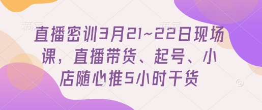 直播密训3月21~22日现场课，​直播带货、起号、小店随心推5小时干货-互联网资源大全网