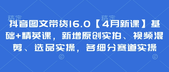 抖音图文带货16.0【4月新课】基础+精英课,新增原创实拍、视频混剪、选品实操,各细分赛道实操-互联网资源大全网