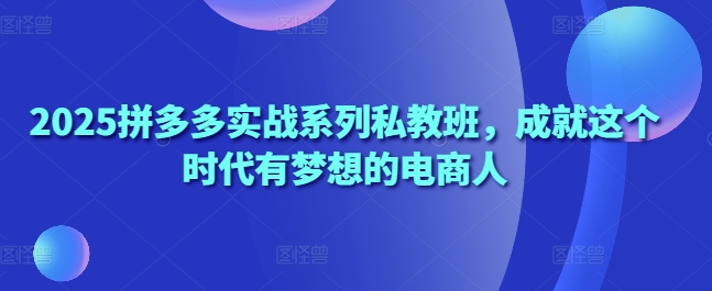 2025拼多多实战系列私教班,成就这个时代有梦想的电商人-互联网资源大全网