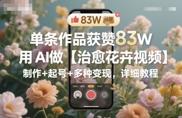 单条作品获赞83W，用AI做【治愈花卉视频】，制作+起号+多种变现，详细教程-互联网资源大全网