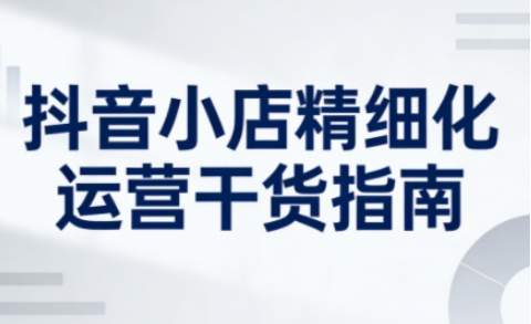 抖音小店精细化运营干货指南新版,助力商家系统提升店铺运营能力-第一资源库