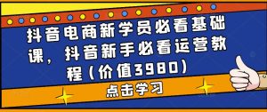 抖音电商新学员必看基础课，抖音新手必看运营教程(价值3980)-互联网资源大全网